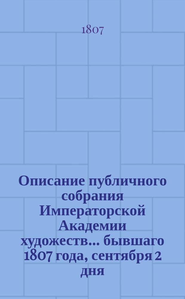 Описание публичного собрания Императорской Академии художеств... ... бывшаго 1807 года, сентября 2 дня : ... бывшаго 1807 года, сентября 2 дня