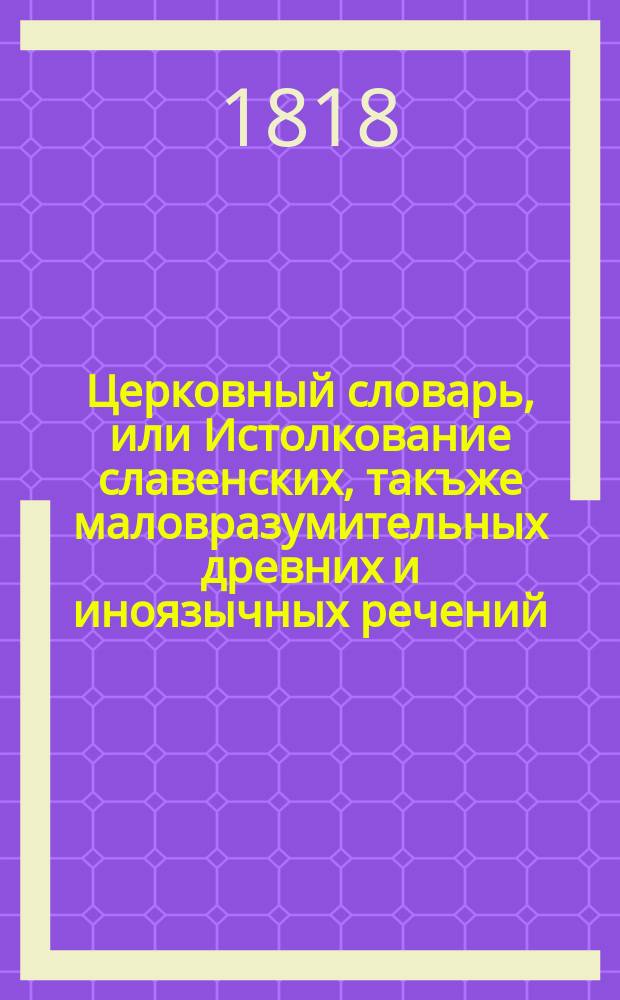 Церковный словарь, или Истолкование славенских, такъже маловразумительных древних и иноязычных речений, положенных без перевода в Священном писании, и содержащихся в других церковных и духовных книгах : С присовокуплением некоторых церковных ирмосов, в российском переводе изъясненных и в стихи преложенных, и степенных перваго гласа. Ч. 2 : Е - Л