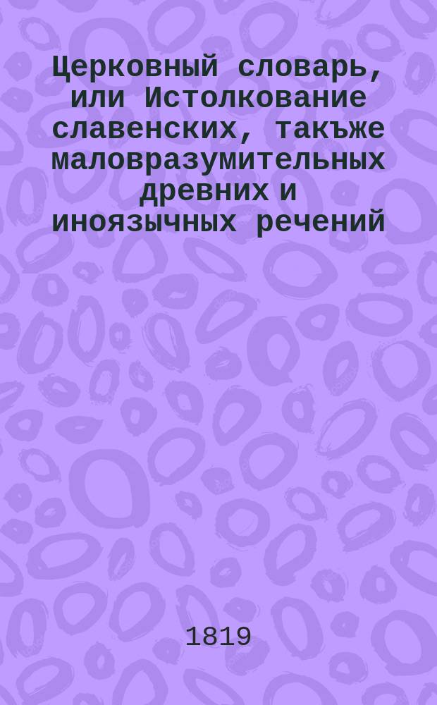 Церковный словарь, или Истолкование славенских, такъже маловразумительных древних и иноязычных речений, положенных без перевода в Священном писании, и содержащихся в других церковных и духовных книгах : С присовокуплением некоторых церковных ирмосов, в российском переводе изъясненных и в стихи преложенных, и степенных перваго гласа. Ч. 4 : Р - С