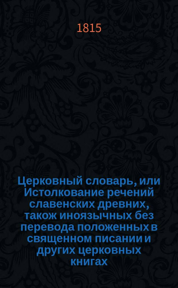 Церковный словарь, или Истолкование речений славенских древних, також иноязычных без перевода положенных в священном писании и других церковных книгах : С приобщением некоторых церковных ирмосов, вновь преложенных и в стихи приведенных и степенных перваго гласа. Ч. 1 : От А до Е