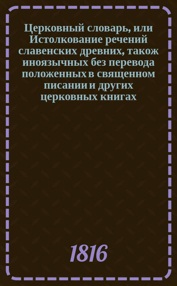 Церковный словарь, или Истолкование речений славенских древних, також иноязычных без перевода положенных в священном писании и других церковных книгах : С приобщением некоторых церковных ирмосов, вновь преложенных и в стихи приведенных и степенных перваго гласа. Ч. 4 : От С до V [ижица]