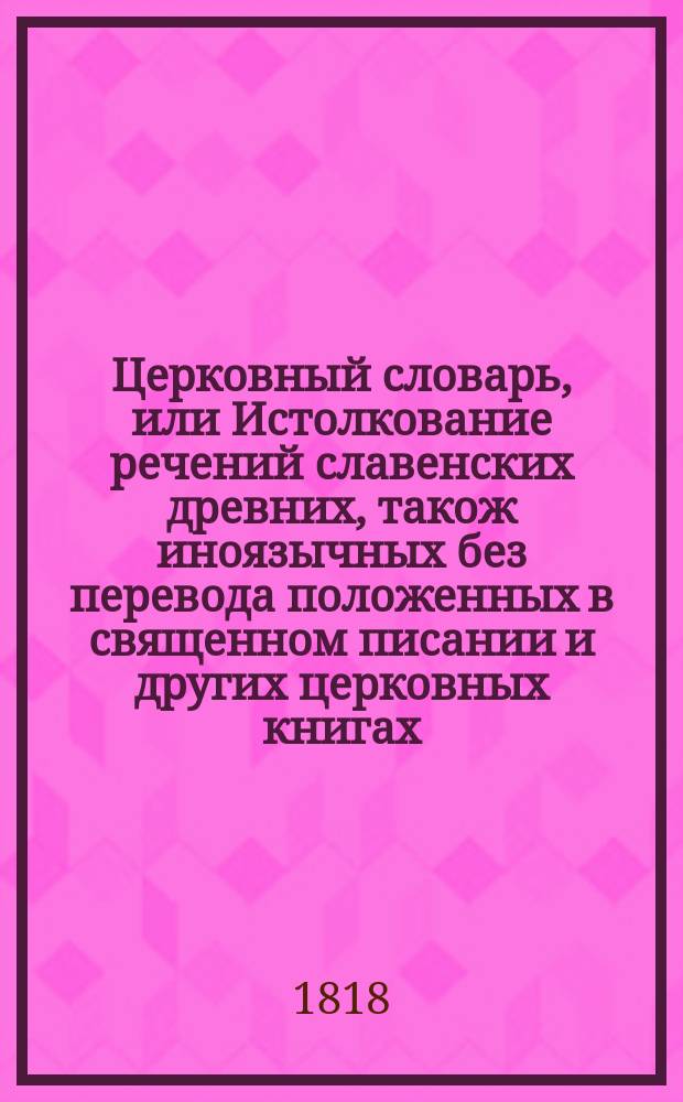 Церковный словарь, или Истолкование речений славенских древних, також иноязычных без перевода положенных в священном писании и других церковных книгах : С приобщением некоторых церковных ирмосов, вновь преложенных и в стихи приведенных и степенных перваго гласа. Ч. 5 : Новое прибавление к Словарю церковному, заключающему в себе истолкование речей славенских, древних, також иноязычных без перевода положенных в Священном писании и других церковных книгах,