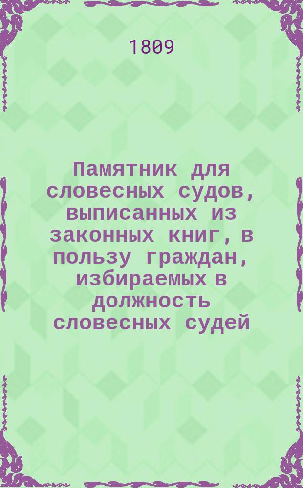 Памятник для словесных судов, выписанных из законных книг, в пользу граждан, избираемых в должность словесных судей, с приобщением приличных к тому указов и со включением примечаний, касающихся до производства в оных судах дел