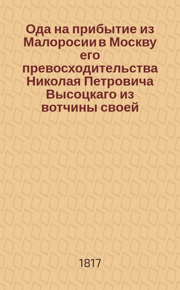 Ода на прибытие из Малоросии в Москву его превосходительства Николая Петровича Высоцкаго из вотчины своей, находящейся в Киевской губернии, Чигиринскаго уезда местечка Злотополя. 1817 года маия дня