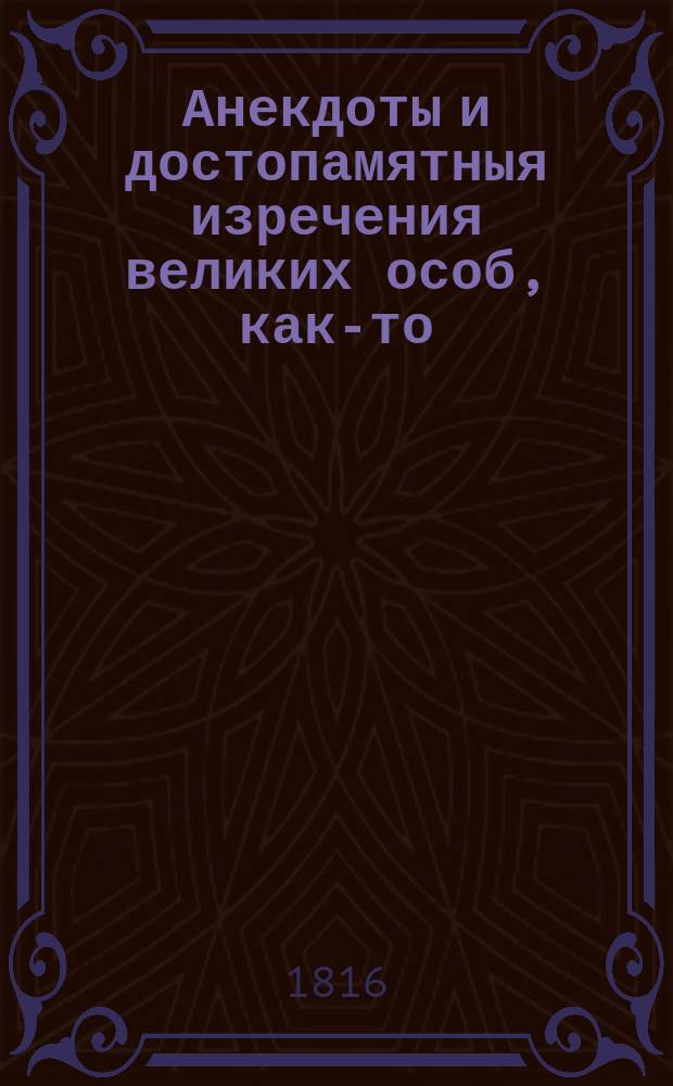 Анекдоты и достопамятныя изречения великих особ, как-то: царей императоров королей, греческих мудрецов, философов, стихотворцев и многих других ученых мужей, как древних, так и в протекшем столетии живших Бюффона Волтера, Монтескье, Жан-Жака Руссо и проч. Ч. 2
