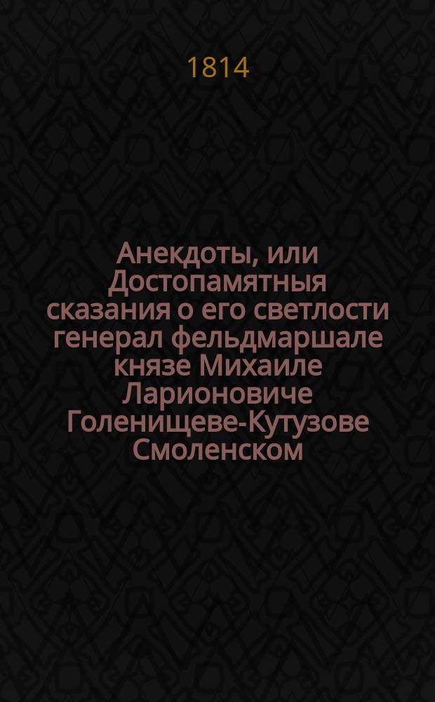 Анекдоты, или Достопамятныя сказания о его светлости генерал фельдмаршале князе Михаиле Ларионовиче Голенищеве-Кутузове Смоленском. Начиная с первых лет его службы до кончины : С приобщением некоторых его писем, достопамятных его речей и приказов. Ч. 2