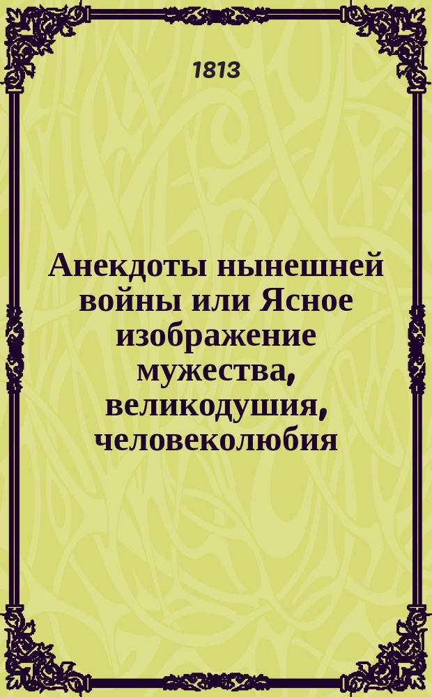 Анекдоты нынешней войны или Ясное изображение мужества, великодушия, человеколюбия, привязанности к Богу, вере и государю российскаго народа; трусости, подлости, бесчеловечия, безсмыслия, зверства, и непримиримаго коварства французов