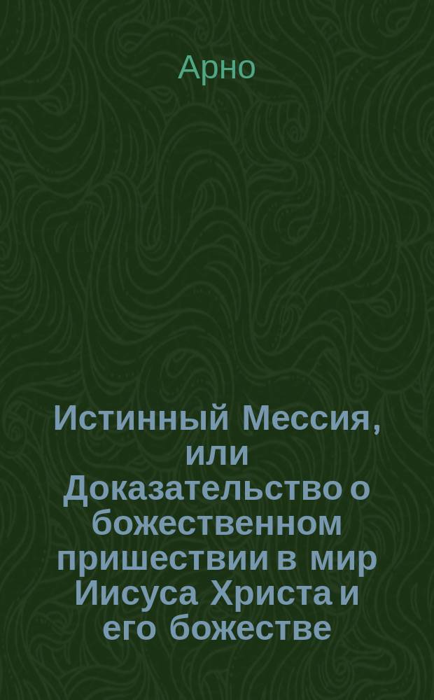 Истинный Мессия, или Доказательство о божественном пришествии в мир Иисуса Христа и его божестве.