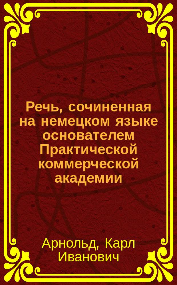 Речь, сочиненная на немецком языке основателем Практической коммерческой академии, Карлом Арнольдом. : На случай отбытия из оной академии учеников 1 го класса: Исаия Аносова, Павла Жолудева и Василия Коняева. : Говорена при публичном собрании июня 24 дня 1808 года. : Переведена на российской язык в одной же академии