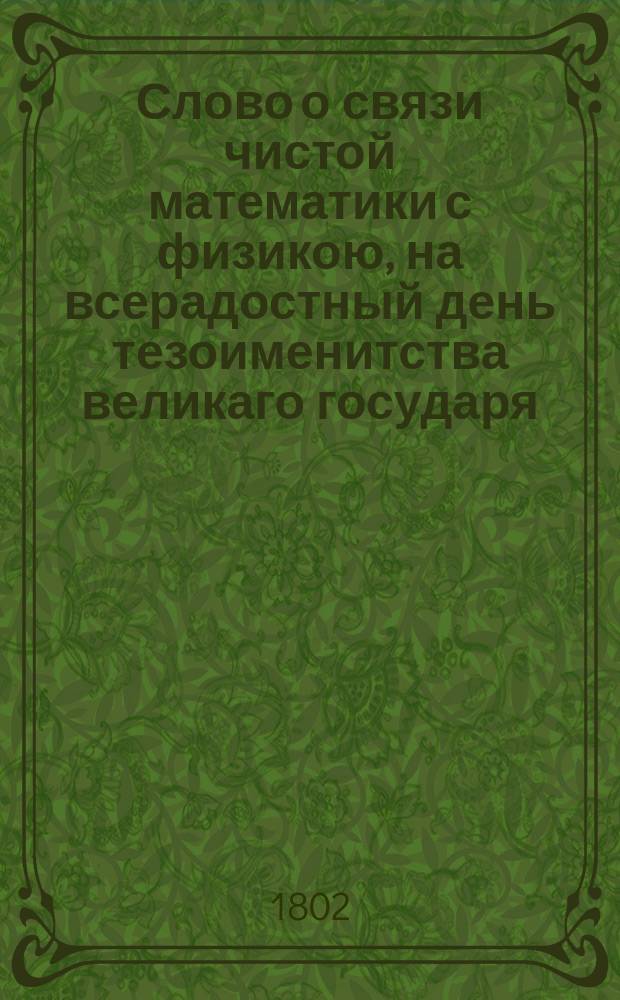 Слово о связи чистой математики с физикою, на всерадостный день тезоименитства великаго государя, императора и самодержца всея России Александра Перваго, : В торжественном собрании Императорскаго Московскаго университета августа дня 1802 года говоренное надворным советником и математики профессором, Василием Аршеневским