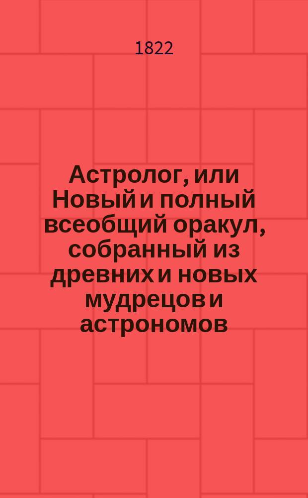Астролог, или Новый и полный всеобщий оракул, собранный из древних и новых мудрецов и астрономов, как-то Зороастра, Птолемея, Тихобрага, Алберта, Мартына Задека, Брюса и Мута : Содержащий в себе: вопросы с ответами, по которым можно узнать всякому будущую судьбу свою, открытое таинство отгадывать имена, кто о ком задумает, волшебное зеркало или толкование снов и проч. [Ч. 1]