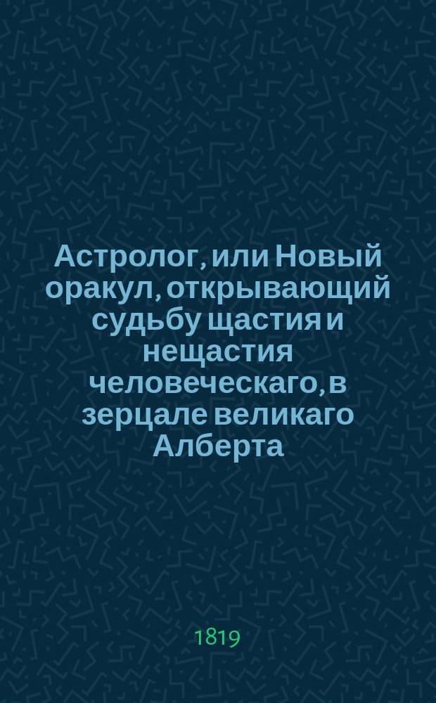 Астролог, или Новый оракул, открывающий судьбу щастия и нещастия человеческаго, в зерцале великаго Алберта, древних египетских мудрецов, знаменитых персидских волхвов, славных арабских кабалистов, ученых индейских знатоков, искусных китайских астрологов и мудрых жидовских раввинов, : С приобщением науки: гадать картами, бобами и кофеем, для препровождения празднаго времени
