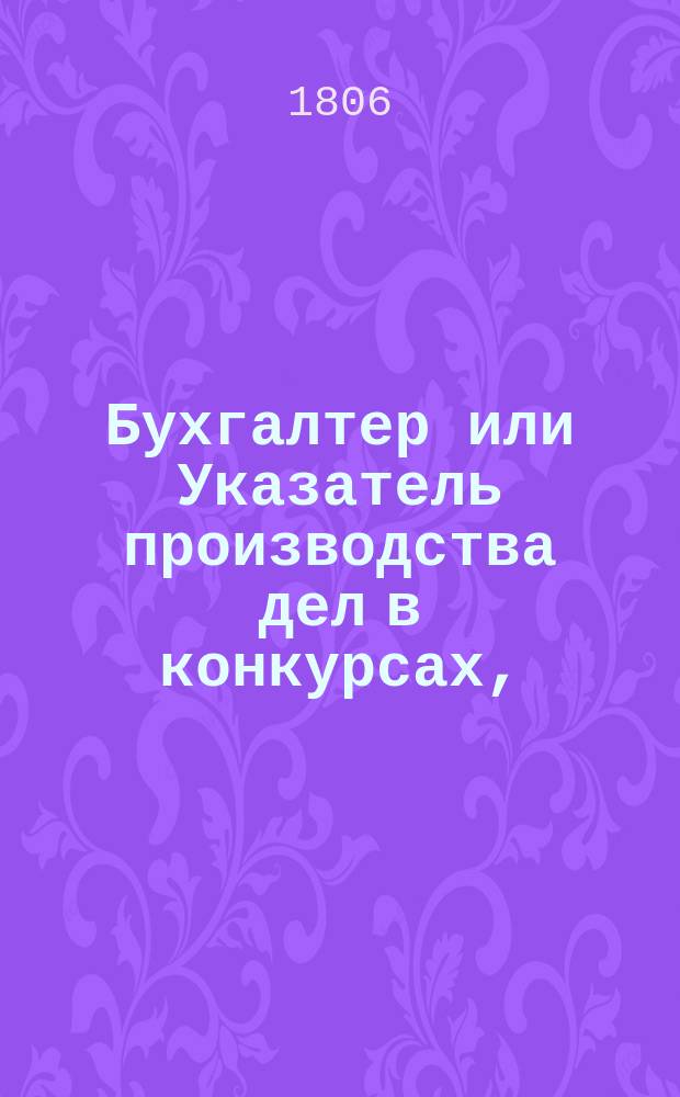Бухгалтер или Указатель производства дел в конкурсах, : состоящий в двух частях, из коих первая означает производство дел в конкурсах, а вторая касающияся до них узаконения, с некоторыми примечаниями