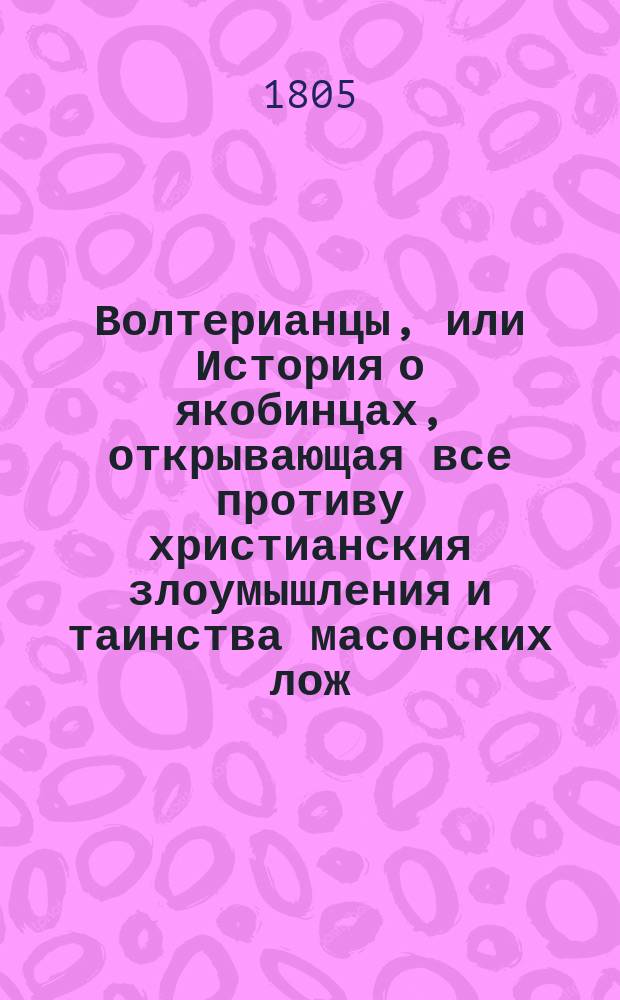 Волтерианцы, или История о якобинцах, открывающая все противу христианския злоумышления и таинства масонских лож, имеющих влияние на все европейския державы: : С французскаго. Последняго, исправленнаго и вновь умноженнаго издания : В 12 ч. Ч. 1-12