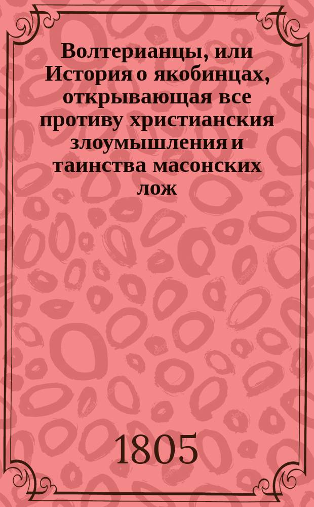 Волтерианцы, или История о якобинцах, открывающая все противу христианския злоумышления и таинства масонских лож, имеющих влияние на все европейския державы : С французскаго. Последняго, исправленнаго и вновь умноженнаго издания В 12 ч. Ч. 1-12. Ч. 1