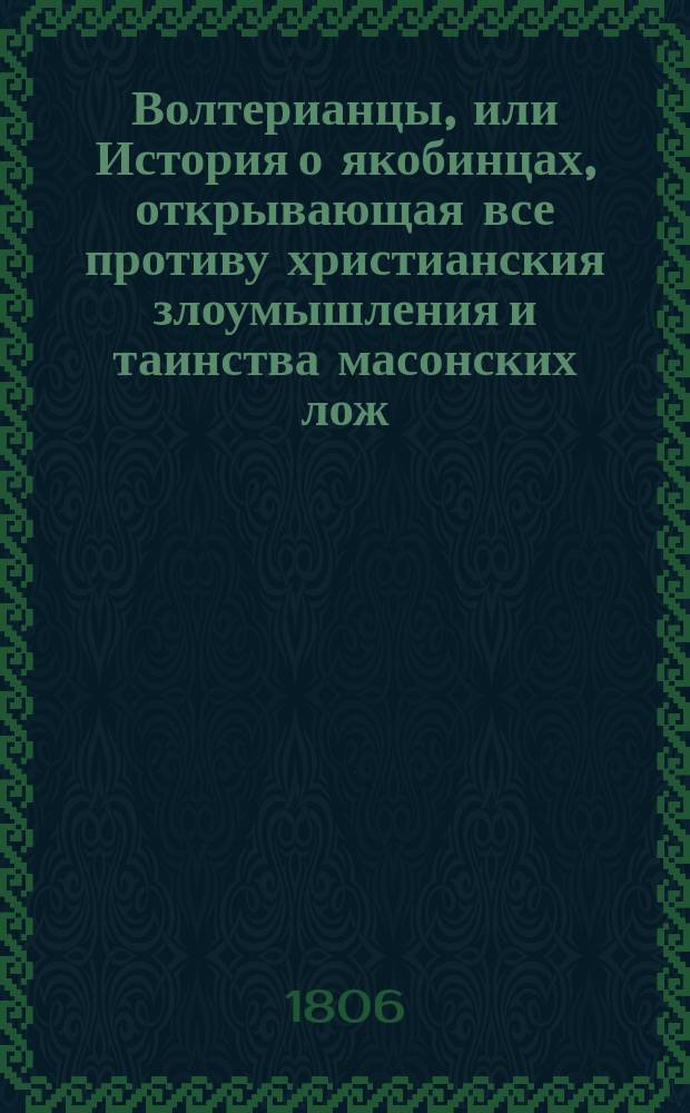 Волтерианцы, или История о якобинцах, открывающая все противу христианския злоумышления и таинства масонских лож, имеющих влияние на все европейския державы : С французскаго. Последняго, исправленнаго и вновь умноженнаго издания В 12 ч. Ч. 1-12. Ч. 7