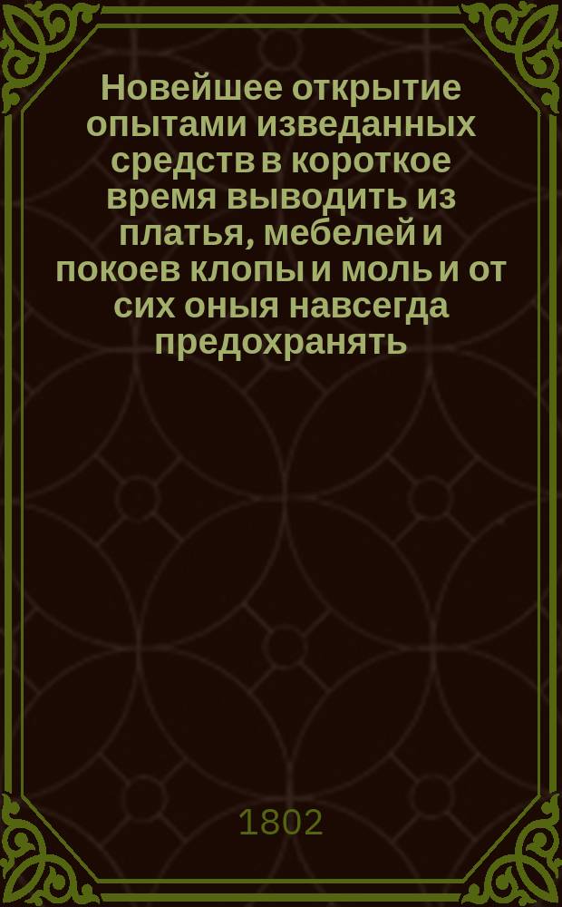 Новейшее открытие опытами изведанных средств в короткое время выводить из платья, мебелей и покоев клопы и моль и от сих оныя навсегда предохранять