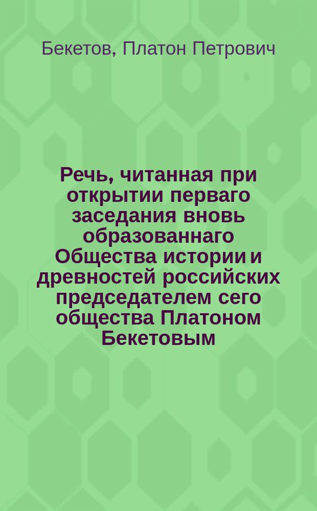 Речь, читанная при открытии перваго заседания вновь образованнаго Общества истории и древностей российских председателем сего общества Платоном Бекетовым, Императорскаго Московскаго университета и Императорскаго Общества испытателей природы почетным членом, 1811 года, марта 13 дня
