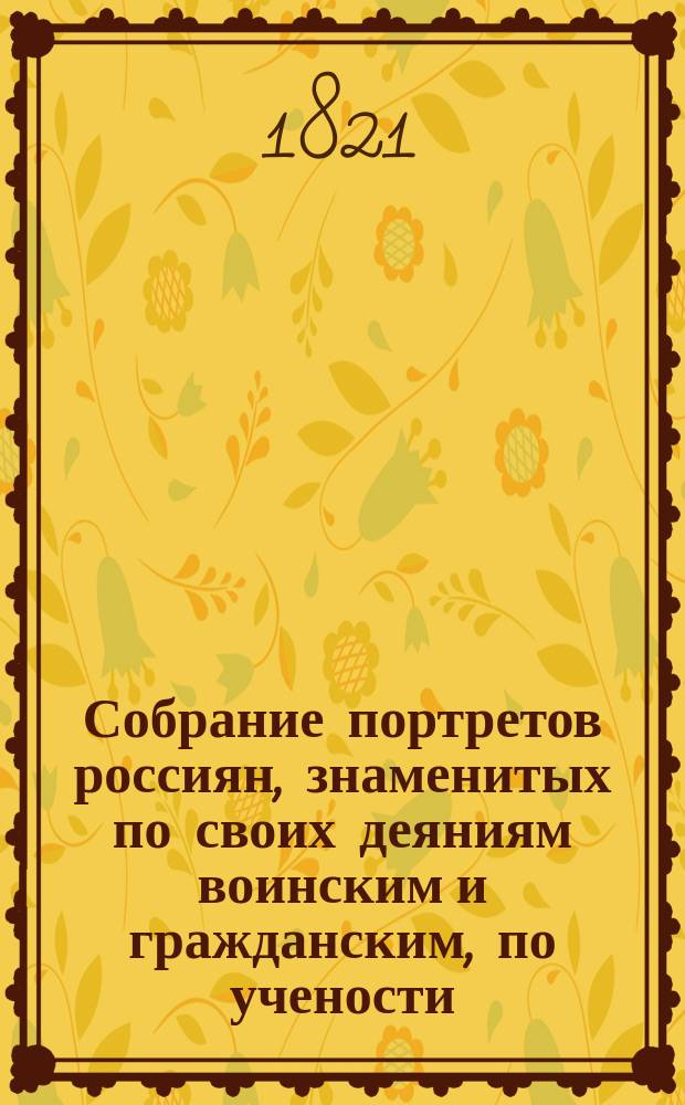 Собрание портретов россиян, знаменитых по своих деяниям воинским и гражданским, по учености, сочинениям, дарованиям, или коих имена по чему другому сделались известными свету, в хронологическом порядке, по годам кончины, с приложением их кратких жизнеописаний. Ч. 1