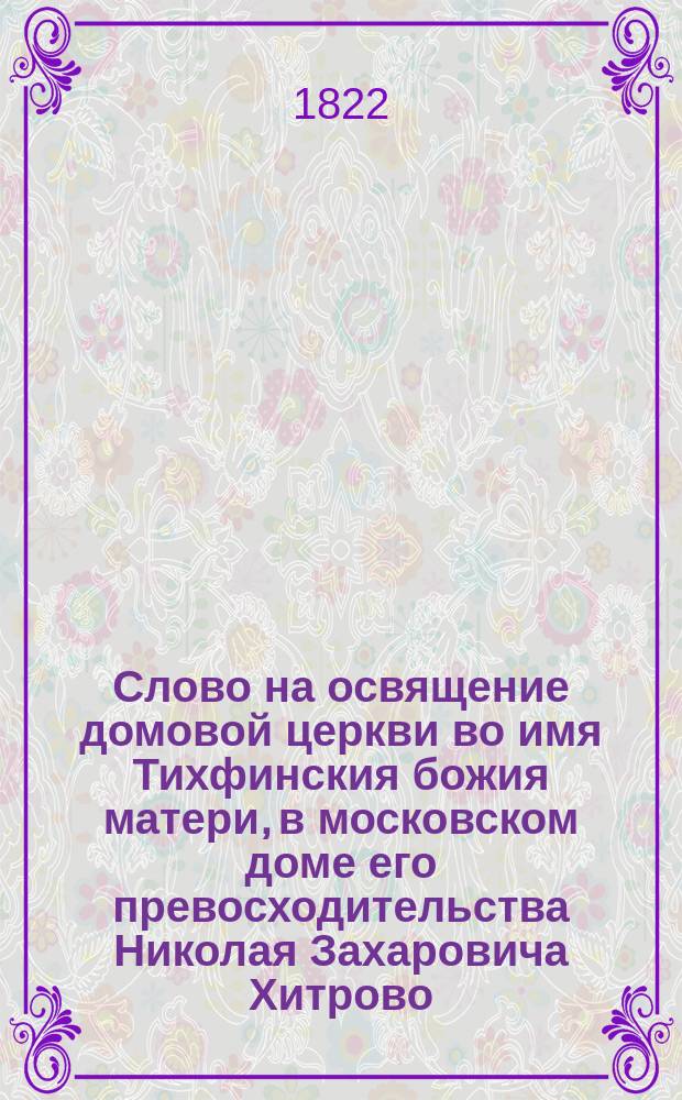 Слово на освящение домовой церкви во имя Тихфинския божия матери, в московском доме его превосходительства Николая Захаровича Хитрово,
