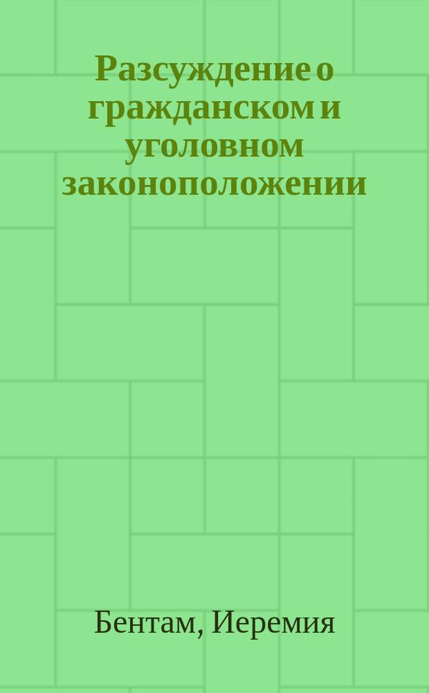 Разсуждение о гражданском и уголовном законоположении : С предварительным изложением начал законоположений и всеобщаго начертания полной книги законов, и с присовокуплением опыта о влиянии времени и места относительно законов