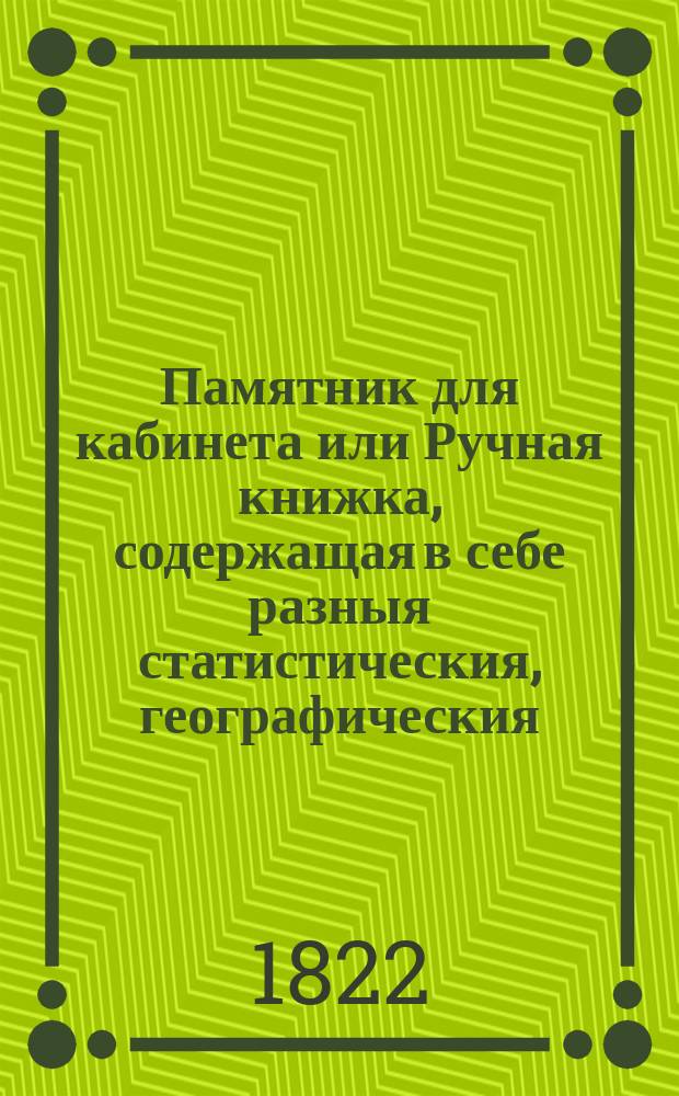 Памятник для кабинета или Ручная книжка, содержащая в себе разныя статистическия, географическия, хронологическия и экономическия сведения и примечания, : С приличными узаконениями, таблицами и математическими вычислениями : В четырех частях