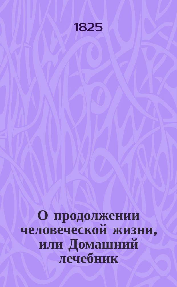 О продолжении человеческой жизни, или Домашний лечебник : Заключающий в себе: средства, как достигать здоровой, веселой и глубокой старости, предохранять здравие надежнейшими средствами и пользовать болезни всякаго рода, С показанием причин и лекарств, почти повсюду пред глазами нашими находящихся. Ч. 3