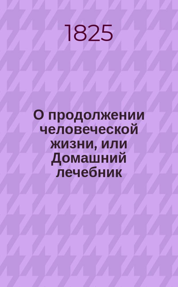 О продолжении человеческой жизни, или Домашний лечебник : Заключающий в себе: средства, как достигать здоровой, веселой и глубокой старости, предохранять здравие надежнейшими средствами и пользовать болезни всякаго рода, С показанием причин и лекарств, почти повсюду пред глазами нашими находящихся. Ч. 4