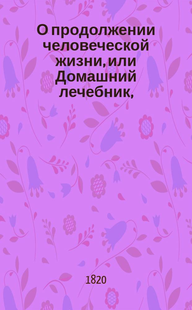 О продолжении человеческой жизни, или Домашний лечебник, : Заключающий в себе средства, как достигать здоровой, веселой и глубокой старости, предохранять здравие надежнейшими средствами и пользовать болезни всякаго рода, : С показанием причин , лекарств и пособий, почти повсюду пред глазами нашими находящихся
