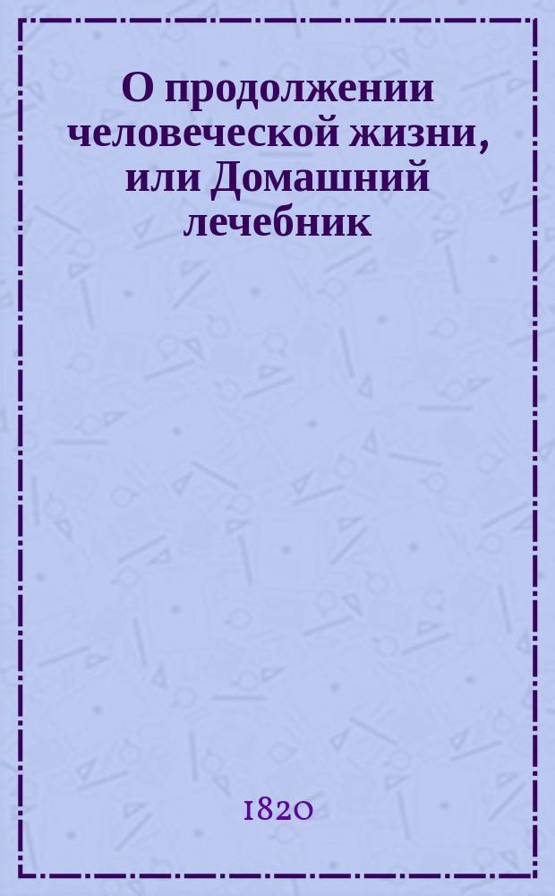 О продолжении человеческой жизни, или Домашний лечебник : Заключающий в себе средства, как достигать здоровой, веселой и глубокой старости, предохранять здравие надежнейшими средствами и пользовать болезни всякаго рода, С показанием причин , лекарств и пособий, почти повсюду пред глазами нашими находящихся. Ч. 1
