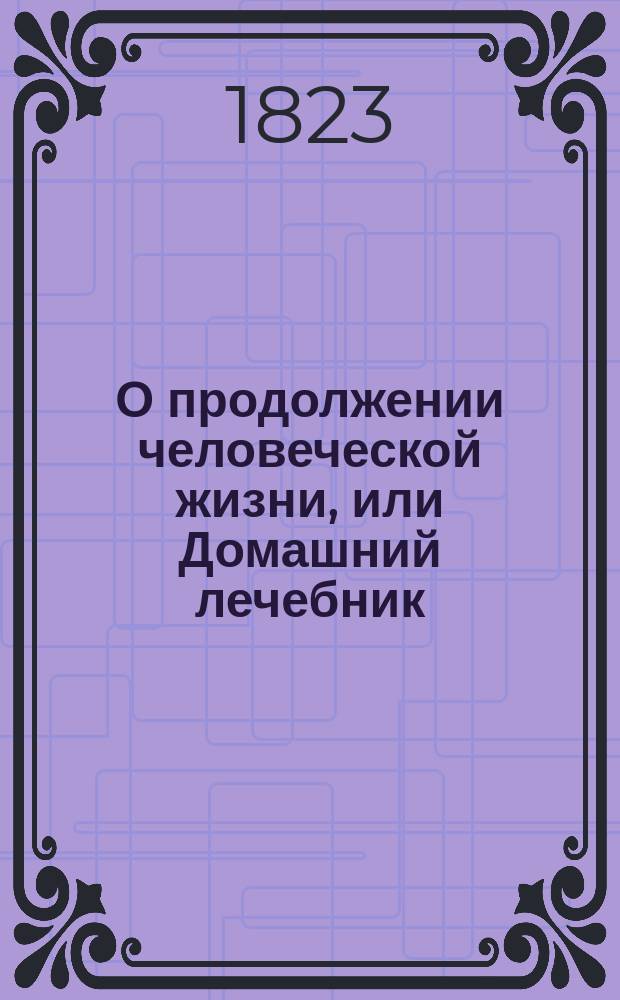 О продолжении человеческой жизни, или Домашний лечебник : Заключающий в себе средства, как достигать здоровой, веселой и глубокой старости, предохранять здравие надежнейшими средствами и пользовать болезни всякаго рода, С показанием причин , лекарств и пособий, почти повсюду пред глазами нашими находящихся. Ч. 3