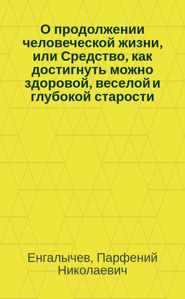 О продолжении человеческой жизни, или Средство, как достигнуть можно здоровой, веселой и глубокой старости, и как предохранять здравие надежнейшими средствами, и пользовать болезни всякаго рода, : С показанием причин и лекарств повсюду пред глазами нашими находящихся