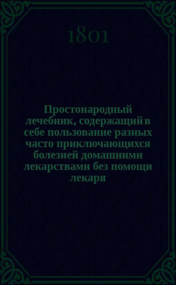 Простонародный лечебник, содержащий в себе пользование разных часто приключающихся болезней домашними лекарствами без помощи лекаря, и важнейшие наставления о предупреждении оных и хранении своего здравия