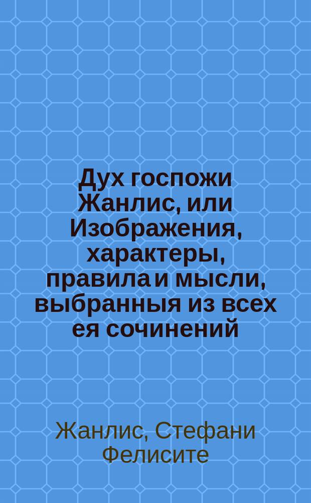 Дух госпожи Жанлис, или Изображения, характеры, правила и мысли, выбранныя из всех ея сочинений, до ныне изданных в свет. : Перевод с французскаго. : В 2 частях
