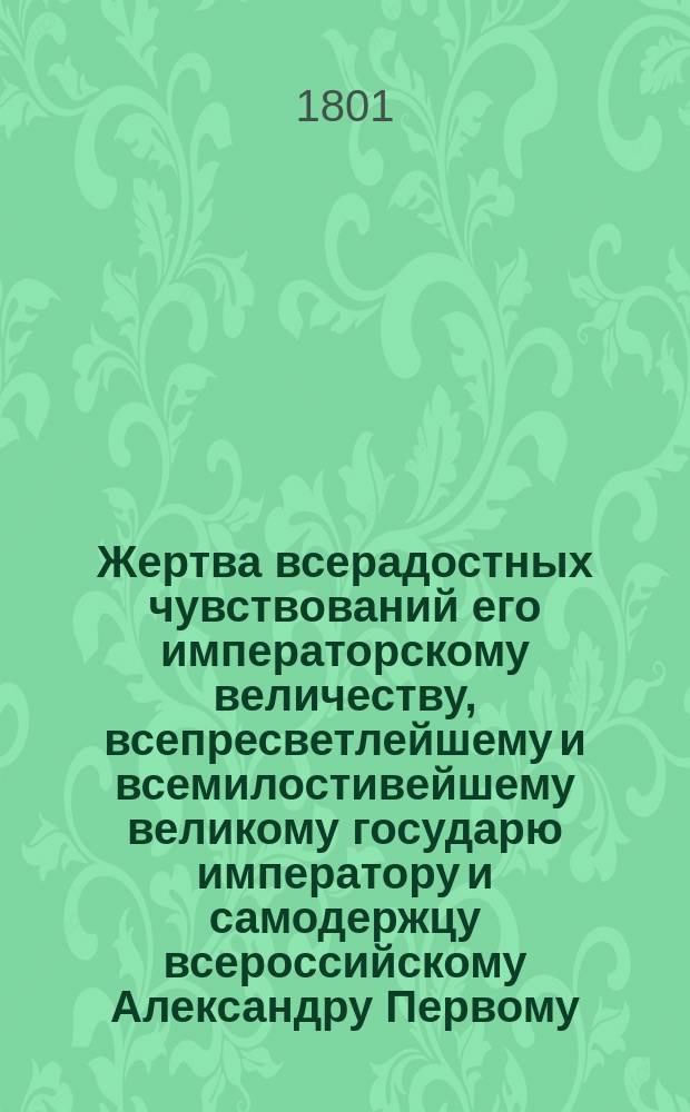 Жертва всерадостных чувствований его императорскому величеству, всепресветлейшему и всемилостивейшему великому государю императору и самодержцу всероссийскому Александру Первому, во всевожделеннейший день торжественнаго венчания и священнейшаго миропомазания его императорскаго величества на всероссийский прародительский престол, со всеподданнейшим благоговением приносимая от Казанской академии 1801 года сентября дня : Речи и стихи