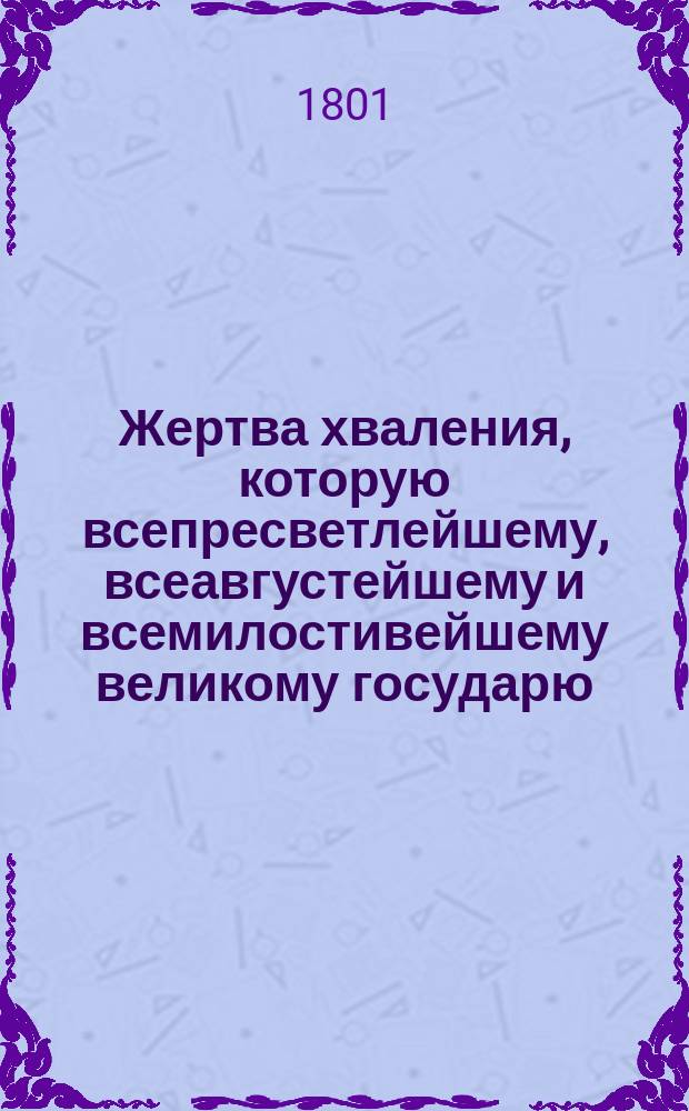 Жертва хваления, которую всепресветлейшему, всеавгустейшему и всемилостивейшему великому государю, императору Александру Первому всея России, венчанному и превознесенному, во благознаменитый и всерадостнейший для церкви, отечества и муз день коронации и священнаго миропомазания его императорскаго величества во благодарственном исповедании со всеподданнейшим усердием и благоговением приветствуя приносит Московская славяно-греко-латинская академия : Оды и стихи