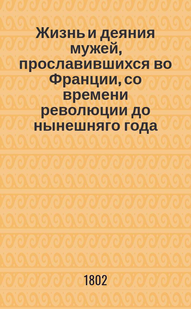 Жизнь и деяния мужей, прославившихся во Франции, со времени революции до нынешняго года, как-то: искуснейших генералов, отличнейших статских чиновников и главнейших начальников обеих партий : Перевод с французскаго. Ч. 1