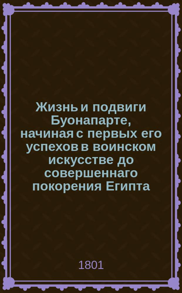 Жизнь и подвиги Буонапарте, начиная с первых его успехов в воинском искусстве до совершеннаго покорения Египта, : С присовокуплением описаний похода его в Сирию, осады Акры и с изображением характера и свойств Буонапарте; : С портретом. : Перевод с французскаго