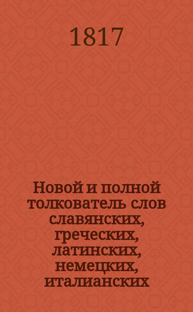 Новой и полной толкователь слов славянских, греческих, латинских, немецких, италианских, французских, жидовских, турецких и других, употребляемых в российском языке