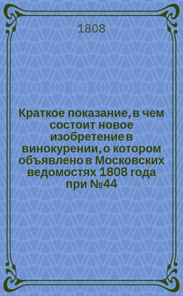 Краткое показание, в чем состоит новое изобретение в винокурении, о котором объявлено в Московских ведомостях 1808 года при № 44