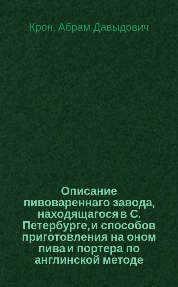 Описание пивовареннаго завода, находящагося в С. Петербурге, и способов приготовления на оном пива и портера по англинской методе,