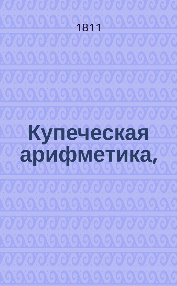 Купеческая арифметика, : для банкиров, купцов, заводчиков, фабрикантов и воспитанников их