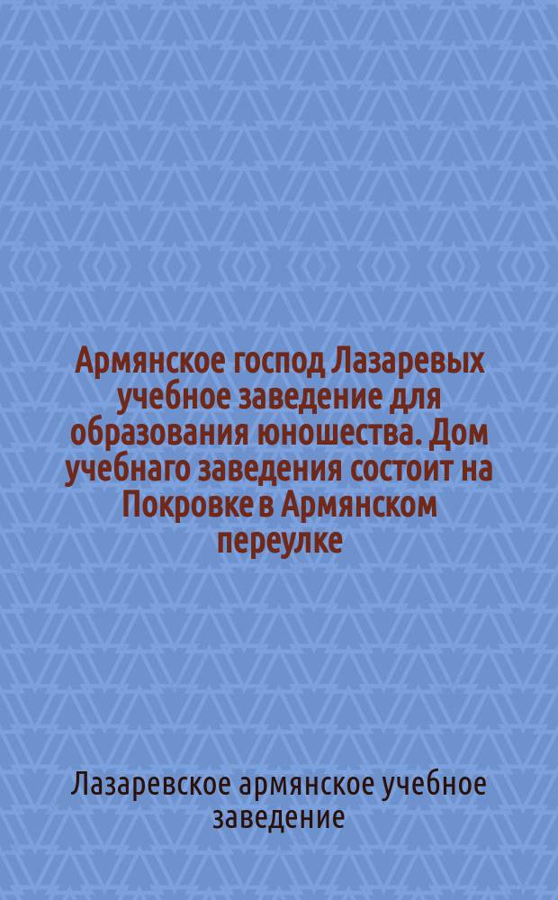 Армянское господ Лазаревых учебное заведение для образования юношества. Дом учебнаго заведения состоит на Покровке в Армянском переулке