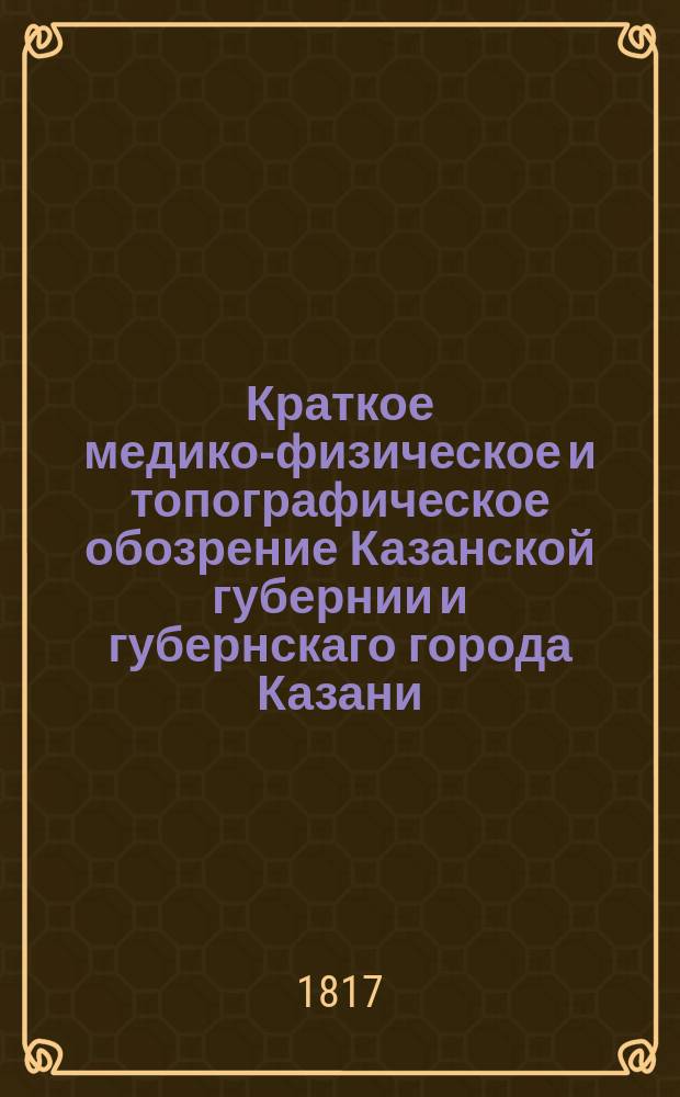 Краткое медико-физическое и топографическое обозрение Казанской губернии и губернскаго города Казани.