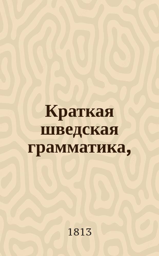 Краткая шведская грамматика, : С приобщением краткаго словаря, употребительнейших в общежитии изречений, разговоров, пословиц и нескольких анекдотов