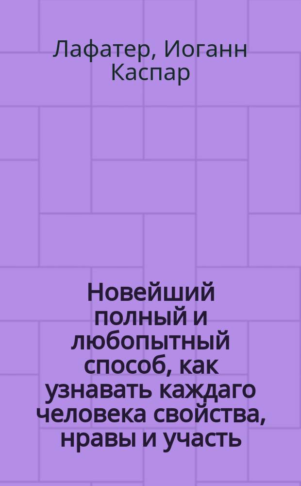 Новейший полный и любопытный способ, как узнавать каждаго человека свойства, нравы и участь, по его сложению, или Опытный физиогном и хиромантик славнаго Лафатера, прославившагося в сей науке. : Открывающий таинственные секреты природы, с изъяснением счастия и несчастия человека, и в каком роде жизни оное случиться может, по членам человеческаго тела, чертам лица и рук и по прочим признакам, с описанием влияния планет на свойства человеческия, и с приложением таблицы, показывающей, счастлив ли тот день и час, в которой кто родился. : С гравированными 8 фигурами