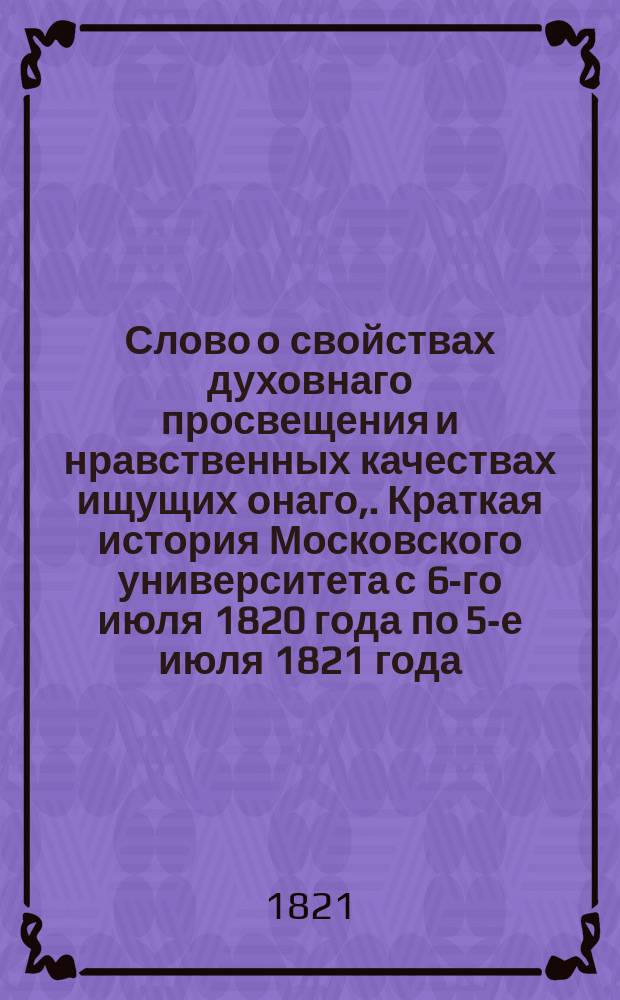 Слово о свойствах духовнаго просвещения и нравственных качествах ищущих онаго,. [Краткая история Московского университета с 6-го июля 1820 года по 5-е июля 1821 года]