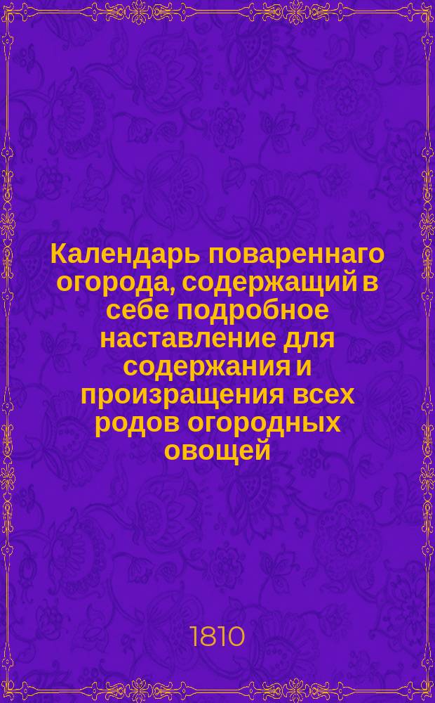 Календарь повареннаго огорода, содержащий в себе подробное наставление для содержания и произращения всех родов огородных овощей, кореньев и трав; с показанием, какая под каждое растение потребна земля, как оныя сеять, садить, пересаживать, поливать, и какия в каждом месяце в сем огороде работы производятся.