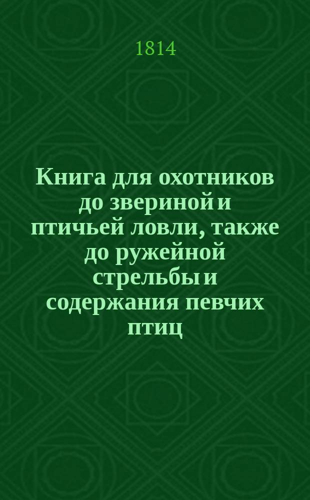 Книга для охотников до звериной и птичьей ловли, также до ружейной стрельбы и содержания певчих птиц; Заключающая в себе: о звероловстве и псовой охоте вообще и особенно; о содержании, вынашивании и притравлении птиц ловчих, с полным наставлением, относящимся до стрельбы, доброты пороха и оружий, и до ловли разных простых и певчих птиц; о содержании всякаго рода охот и пользовании их в случающихся болезнях, с наставлением о различной рыбной ловле; с краткою естественною историею зверей, птиц, рыб и проч : С гравированными картинами. Ч. 4