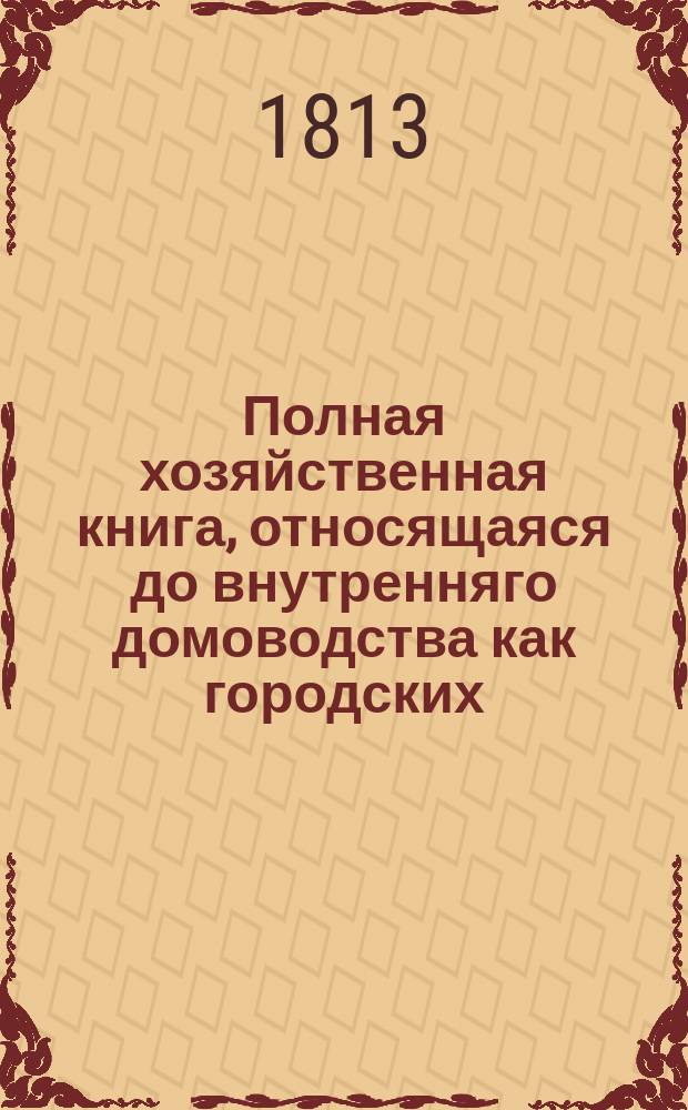 Полная хозяйственная книга, относящаяся до внутренняго домоводства как городских, так и деревенских жителей, хозяев и хозяек. : В десяти частях, с рисунками